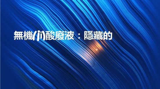 無機(jī)酸廢液：隱藏的威脅，如何處理？